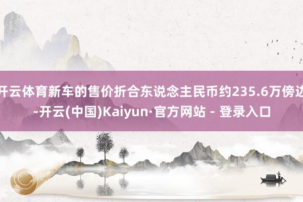 开云体育新车的售价折合东说念主民币约235.6万傍边-开云(中国)Kaiyun·官方网站 - 登录入口