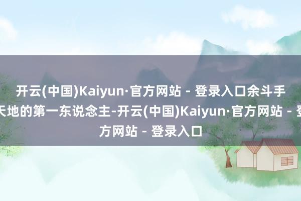 开云(中国)Kaiyun·官方网站 - 登录入口余斗手脚青冥天地的第一东说念主-开云(中国)Kaiyun·官方网站 - 登录入口