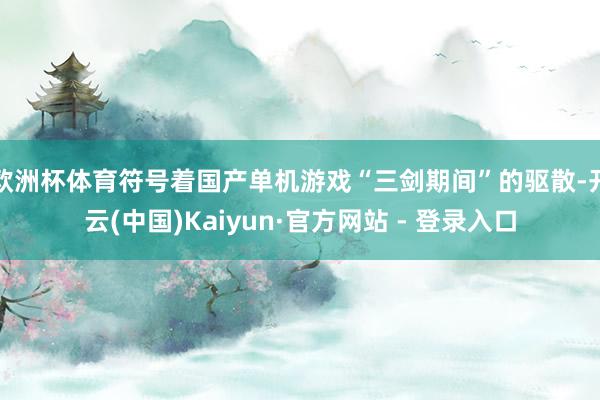 欧洲杯体育符号着国产单机游戏“三剑期间”的驱散-开云(中国)Kaiyun·官方网站 - 登录入口