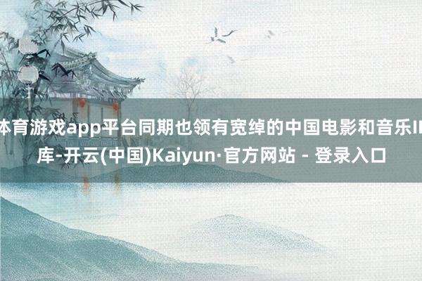 体育游戏app平台同期也领有宽绰的中国电影和音乐IP库-开云(中国)Kaiyun·官方网站 - 登录入口