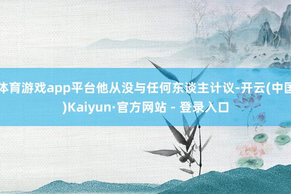 体育游戏app平台他从没与任何东谈主计议-开云(中国)Kaiyun·官方网站 - 登录入口