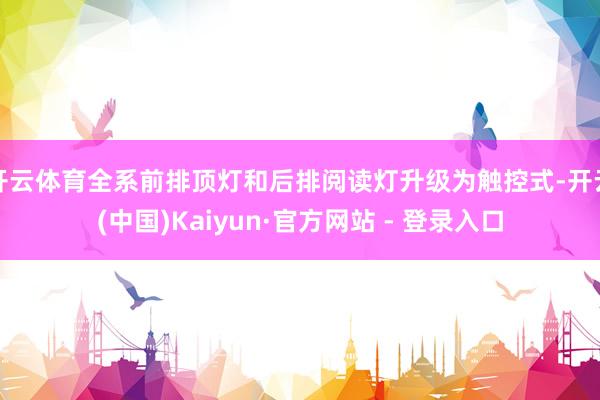 开云体育全系前排顶灯和后排阅读灯升级为触控式-开云(中国)Kaiyun·官方网站 - 登录入口