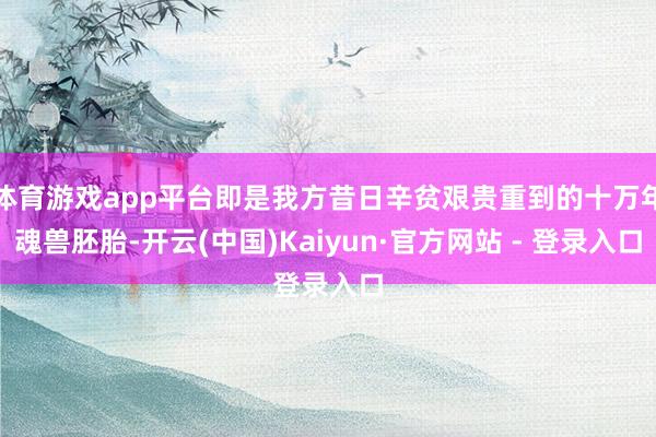 体育游戏app平台即是我方昔日辛贫艰贵重到的十万年魂兽胚胎-开云(中国)Kaiyun·官方网站 - 登录入口
