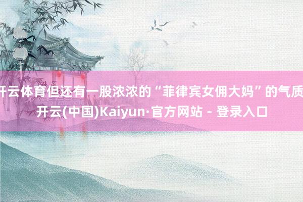 开云体育但还有一股浓浓的“菲律宾女佣大妈”的气质-开云(中国)Kaiyun·官方网站 - 登录入口