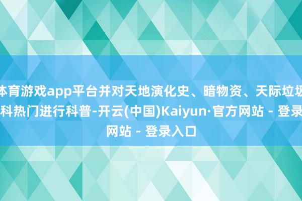 体育游戏app平台并对天地演化史、暗物资、天际垃圾等学科热门进行科普-开云(中国)Kaiyun·官方网站 - 登录入口