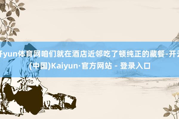 开yun体育网咱们就在酒店近邻吃了顿纯正的藏餐-开云(中国)Kaiyun·官方网站 - 登录入口