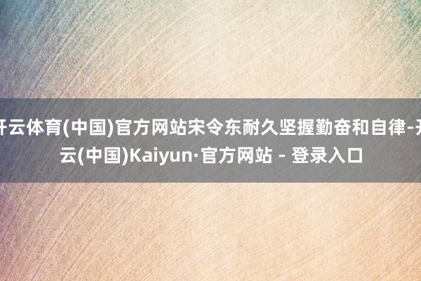 开云体育(中国)官方网站宋令东耐久坚握勤奋和自律-开云(中国)Kaiyun·官方网站 - 登录入口