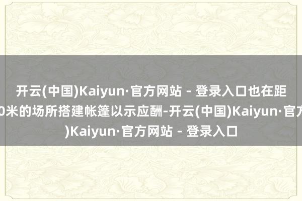 开云(中国)Kaiyun·官方网站 - 登录入口也在距离我军营地仅300米的场所搭建帐篷以示应酬-开云(中国)Kaiyun·官方网站 - 登录入口