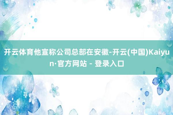 开云体育他宣称公司总部在安徽-开云(中国)Kaiyun·官方网站 - 登录入口
