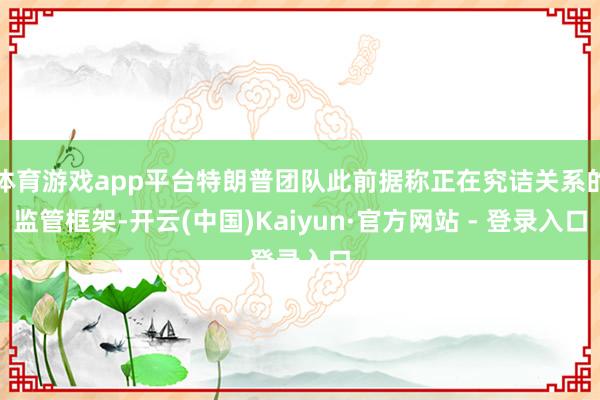 体育游戏app平台特朗普团队此前据称正在究诘关系的监管框架-开云(中国)Kaiyun·官方网站 - 登录入口