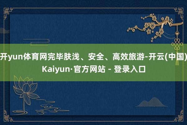 开yun体育网完毕肤浅、安全、高效旅游-开云(中国)Kaiyun·官方网站 - 登录入口