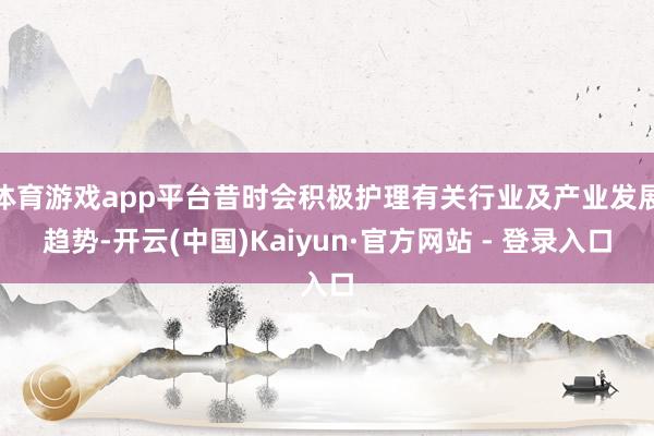 体育游戏app平台昔时会积极护理有关行业及产业发展趋势-开云(中国)Kaiyun·官方网站 - 登录入口