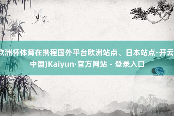 欧洲杯体育在携程国外平台欧洲站点、日本站点-开云(中国)Kaiyun·官方网站 - 登录入口