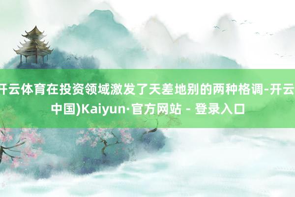 开云体育在投资领域激发了天差地别的两种格调-开云(中国)Kaiyun·官方网站 - 登录入口