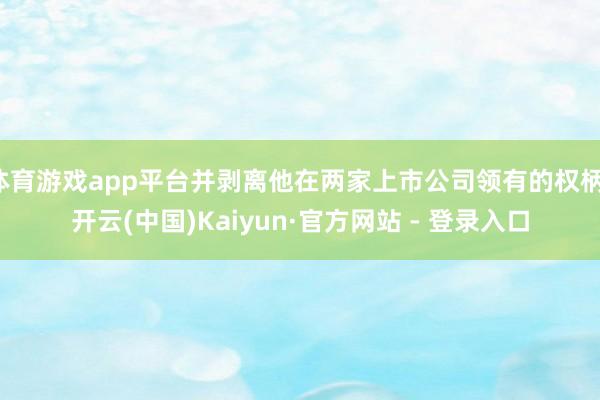 体育游戏app平台并剥离他在两家上市公司领有的权柄-开云(中国)Kaiyun·官方网站 - 登录入口