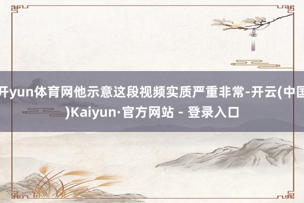 开yun体育网他示意这段视频实质严重非常-开云(中国)Kaiyun·官方网站 - 登录入口