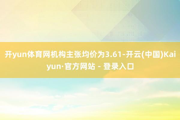 开yun体育网机构主张均价为3.61-开云(中国)Kaiyun·官方网站 - 登录入口