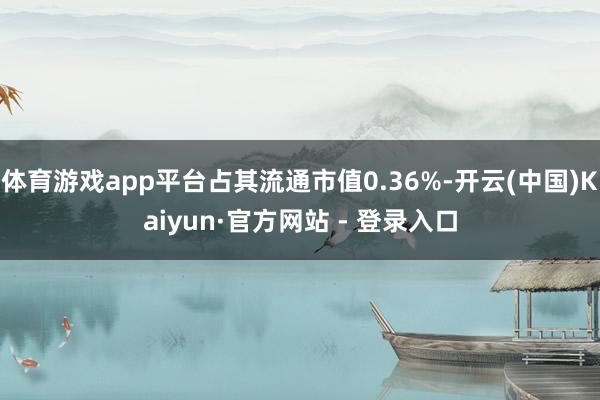 体育游戏app平台占其流通市值0.36%-开云(中国)Kaiyun·官方网站 - 登录入口