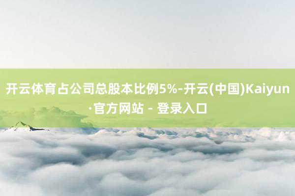 开云体育占公司总股本比例5%-开云(中国)Kaiyun·官方网站 - 登录入口