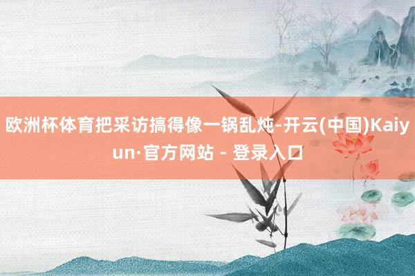 欧洲杯体育把采访搞得像一锅乱炖-开云(中国)Kaiyun·官方网站 - 登录入口