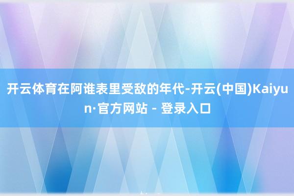 开云体育在阿谁表里受敌的年代-开云(中国)Kaiyun·官方网站 - 登录入口