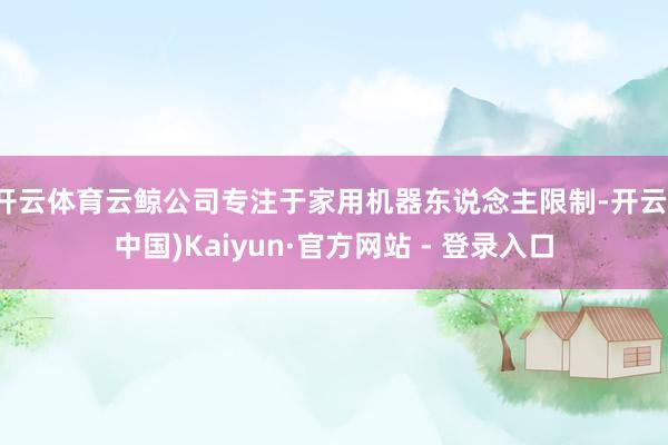 开云体育云鲸公司专注于家用机器东说念主限制-开云(中国)Kaiyun·官方网站 - 登录入口