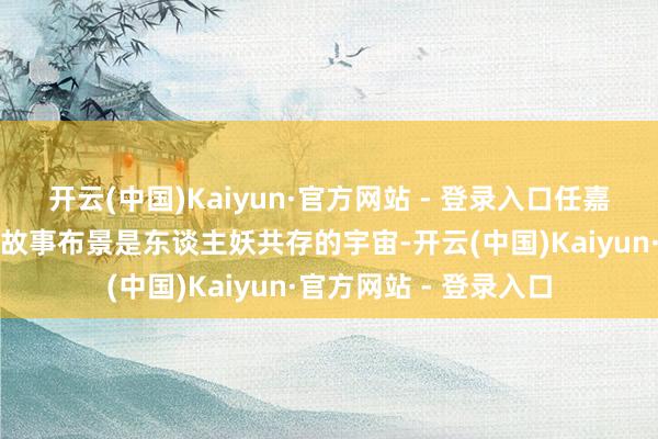 开云(中国)Kaiyun·官方网站 - 登录入口任嘉伦宋祖儿《无忧渡》故事布景是东谈主妖共存的宇宙-开云(中国)Kaiyun·官方网站 - 登录入口