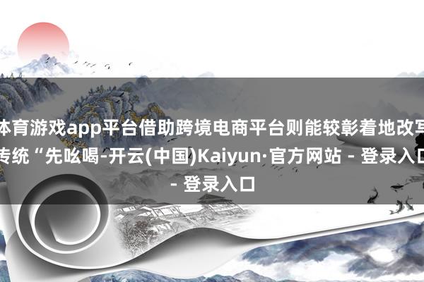 体育游戏app平台借助跨境电商平台则能较彰着地改写传统“先吆喝-开云(中国)Kaiyun·官方网站 - 登录入口