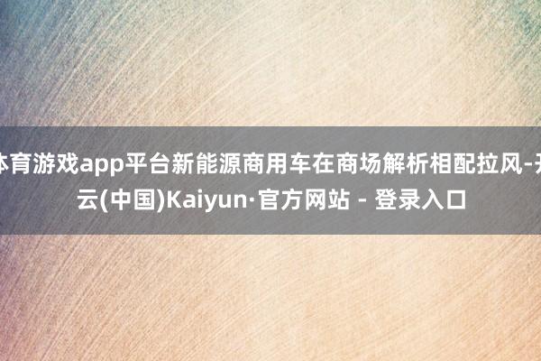 体育游戏app平台新能源商用车在商场解析相配拉风-开云(中国)Kaiyun·官方网站 - 登录入口