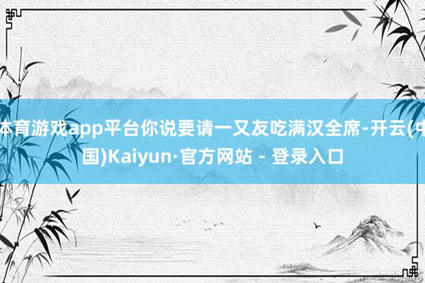 体育游戏app平台你说要请一又友吃满汉全席-开云(中国)Kaiyun·官方网站 - 登录入口