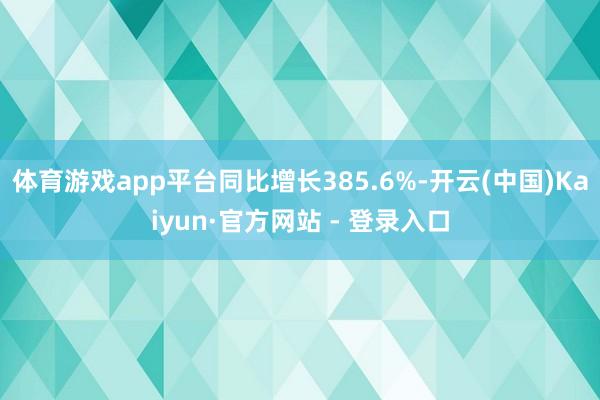 体育游戏app平台同比增长385.6%-开云(中国)Kaiyun·官方网站 - 登录入口