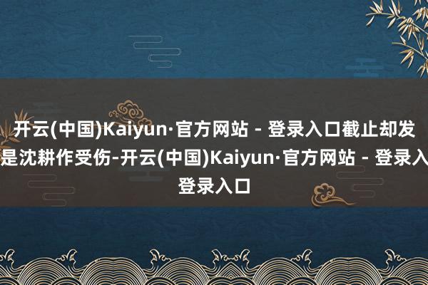 开云(中国)Kaiyun·官方网站 - 登录入口截止却发现是沈耕作受伤-开云(中国)Kaiyun·官方网站 - 登录入口