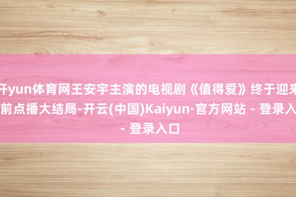 开yun体育网王安宇主演的电视剧《值得爱》终于迎来超前点播大结局-开云(中国)Kaiyun·官方网站 - 登录入口