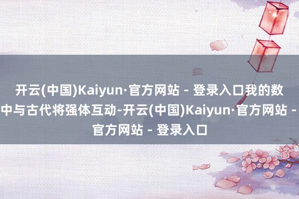 开云(中国)Kaiyun·官方网站 - 登录入口我的数据化宇宙中与古代将强体互动-开云(中国)Kaiyun·官方网站 - 登录入口