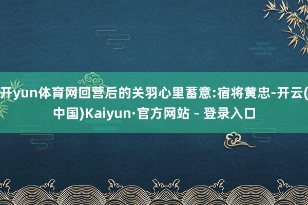 开yun体育网回营后的关羽心里蓄意:宿将黄忠-开云(中国)Kaiyun·官方网站 - 登录入口