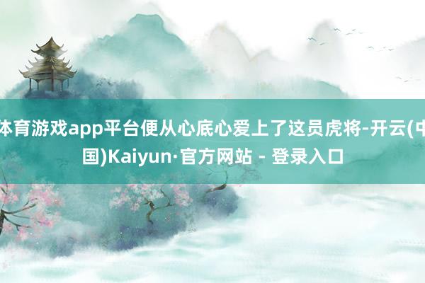 体育游戏app平台便从心底心爱上了这员虎将-开云(中国)Kaiyun·官方网站 - 登录入口