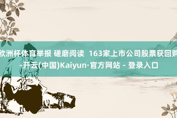 欧洲杯体育举报 磋磨阅读  163家上市公司股票获回购-开云(中国)Kaiyun·官方网站 - 登录入口