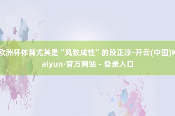 欧洲杯体育尤其是“风致成性”的段正淳-开云(中国)Kaiyun·官方网站 - 登录入口