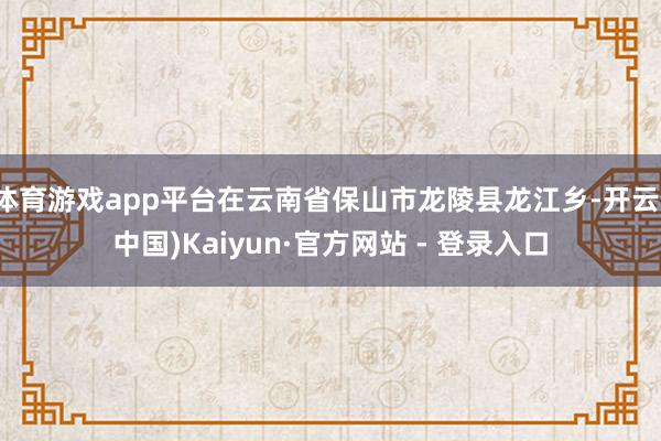 体育游戏app平台在云南省保山市龙陵县龙江乡-开云(中国)Kaiyun·官方网站 - 登录入口