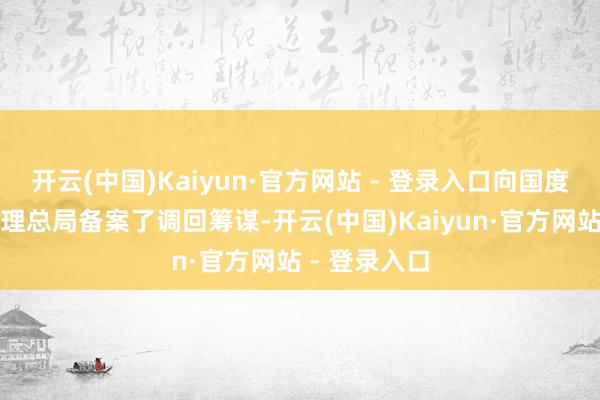 开云(中国)Kaiyun·官方网站 - 登录入口向国度商场监督处理总局备案了调回筹谋-开云(中国)Kaiyun·官方网站 - 登录入口