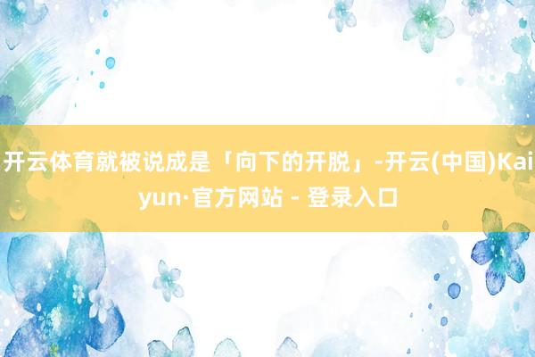 开云体育就被说成是「向下的开脱」-开云(中国)Kaiyun·官方网站 - 登录入口