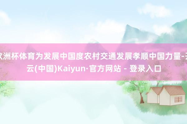 欧洲杯体育为发展中国度农村交通发展孝顺中国力量-开云(中国)Kaiyun·官方网站 - 登录入口