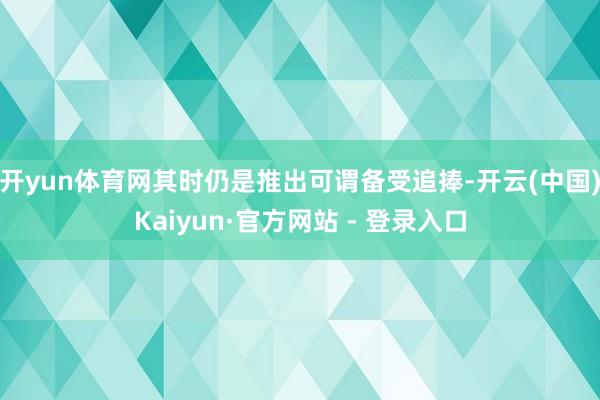 开yun体育网其时仍是推出可谓备受追捧-开云(中国)Kaiyun·官方网站 - 登录入口