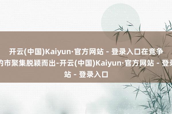 开云(中国)Kaiyun·官方网站 - 登录入口在竞争热烈的市聚集脱颖而出-开云(中国)Kaiyun·官方网站 - 登录入口