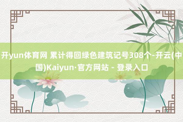 开yun体育网 累计得回绿色建筑记号308个-开云(中国)Kaiyun·官方网站 - 登录入口