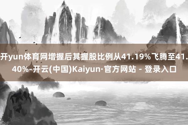 开yun体育网增握后其握股比例从41.19%飞腾至41.40%-开云(中国)Kaiyun·官方网站 - 登录入口