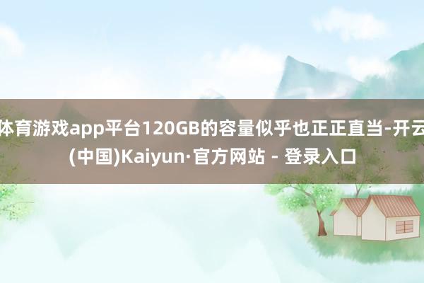 体育游戏app平台120GB的容量似乎也正正直当-开云(中国)Kaiyun·官方网站 - 登录入口