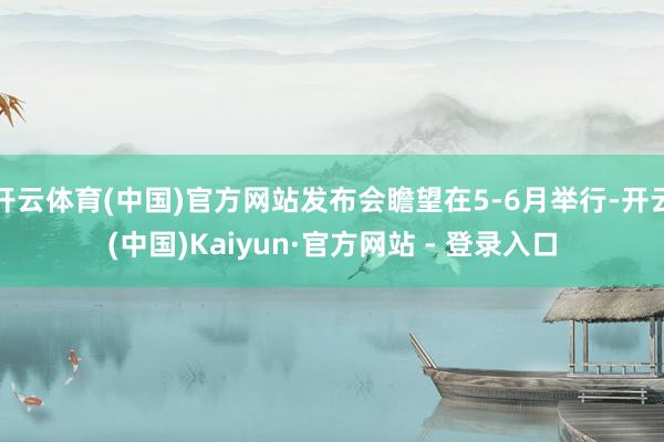 开云体育(中国)官方网站发布会瞻望在5-6月举行-开云(中国)Kaiyun·官方网站 - 登录入口