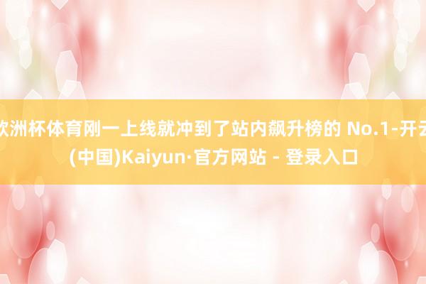 欧洲杯体育刚一上线就冲到了站内飙升榜的 No.1-开云(中国)Kaiyun·官方网站 - 登录入口
