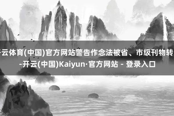 开云体育(中国)官方网站警告作念法被省、市级刊物转发-开云(中国)Kaiyun·官方网站 - 登录入口